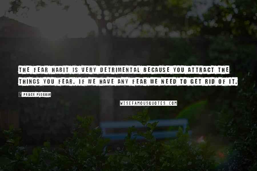 Peace Pilgrim Quotes: The fear habit is very detrimental because you attract the things you fear. If we have any fear we need to get rid of it.