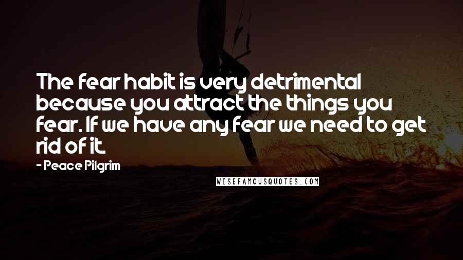 Peace Pilgrim Quotes: The fear habit is very detrimental because you attract the things you fear. If we have any fear we need to get rid of it.