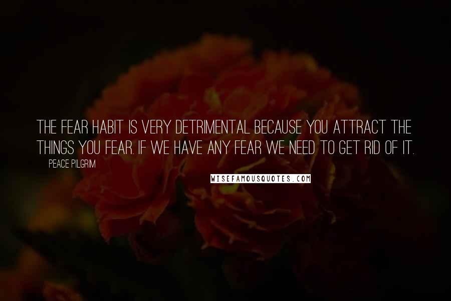 Peace Pilgrim Quotes: The fear habit is very detrimental because you attract the things you fear. If we have any fear we need to get rid of it.