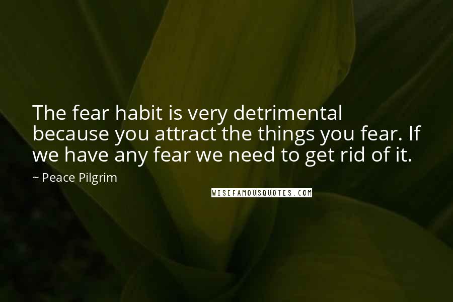 Peace Pilgrim Quotes: The fear habit is very detrimental because you attract the things you fear. If we have any fear we need to get rid of it.