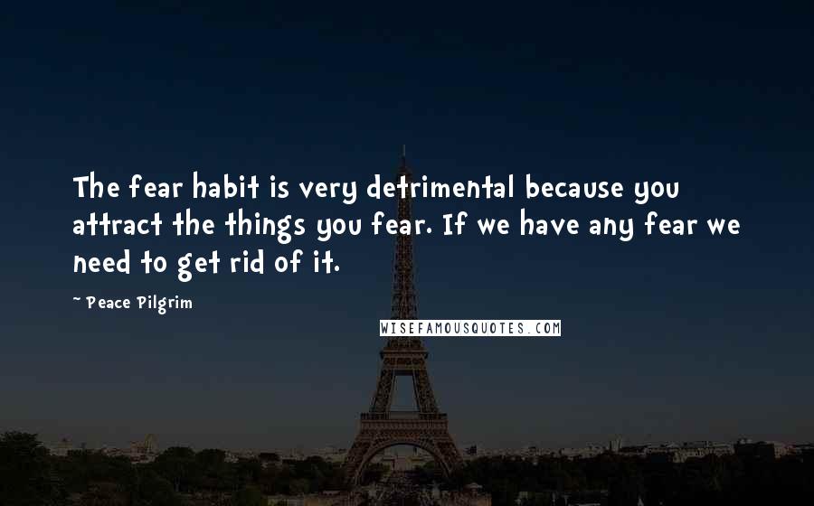 Peace Pilgrim Quotes: The fear habit is very detrimental because you attract the things you fear. If we have any fear we need to get rid of it.