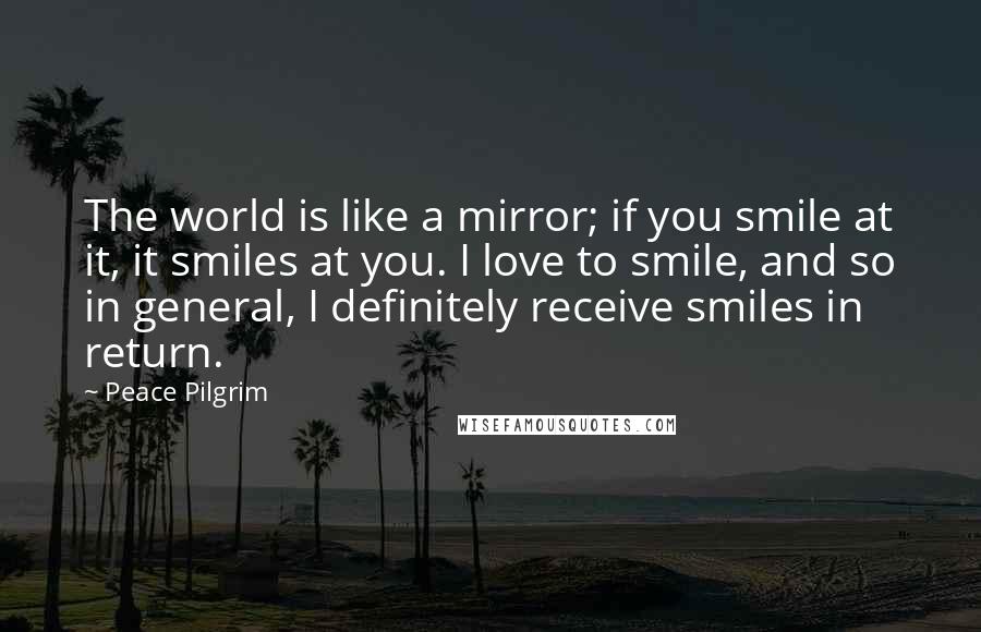 Peace Pilgrim Quotes: The world is like a mirror; if you smile at it, it smiles at you. I love to smile, and so in general, I definitely receive smiles in return.