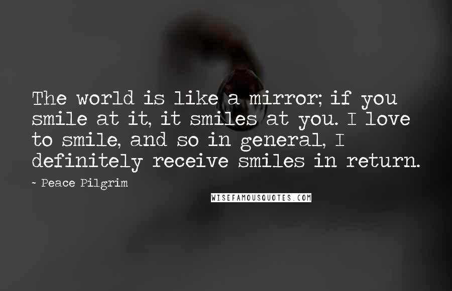 Peace Pilgrim Quotes: The world is like a mirror; if you smile at it, it smiles at you. I love to smile, and so in general, I definitely receive smiles in return.