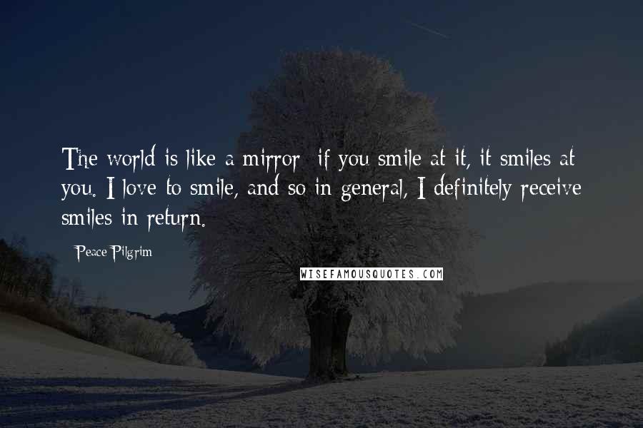 Peace Pilgrim Quotes: The world is like a mirror; if you smile at it, it smiles at you. I love to smile, and so in general, I definitely receive smiles in return.