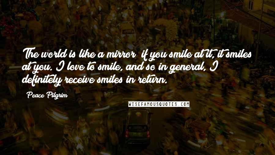 Peace Pilgrim Quotes: The world is like a mirror; if you smile at it, it smiles at you. I love to smile, and so in general, I definitely receive smiles in return.