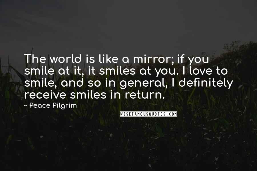 Peace Pilgrim Quotes: The world is like a mirror; if you smile at it, it smiles at you. I love to smile, and so in general, I definitely receive smiles in return.