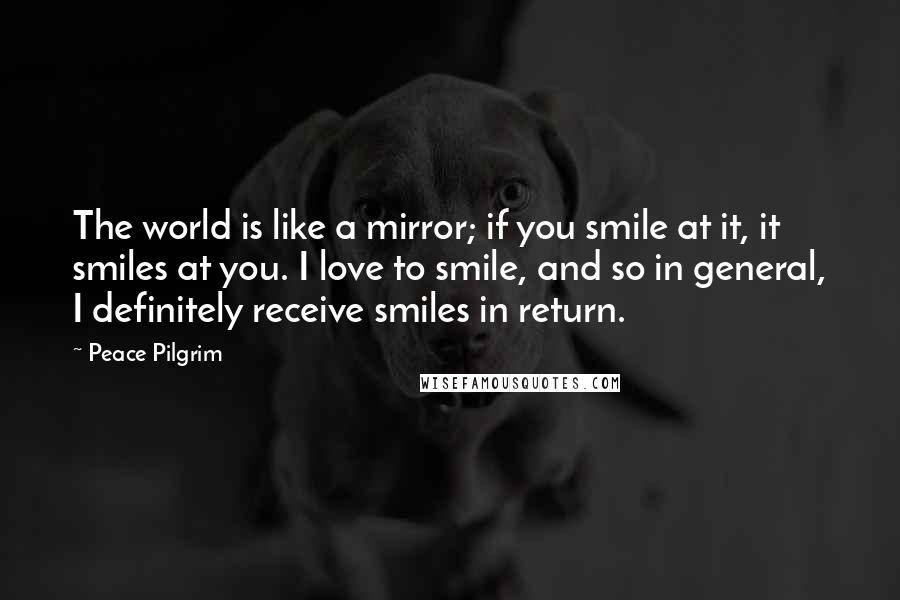 Peace Pilgrim Quotes: The world is like a mirror; if you smile at it, it smiles at you. I love to smile, and so in general, I definitely receive smiles in return.