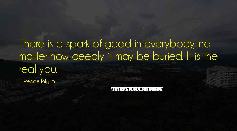 Peace Pilgrim Quotes: There is a spark of good in everybody, no matter how deeply it may be buried. It is the real you.