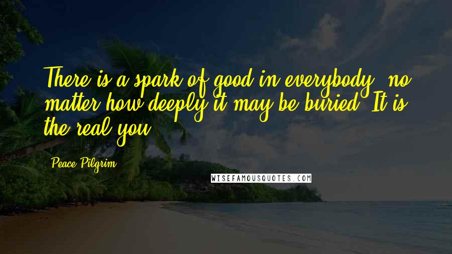 Peace Pilgrim Quotes: There is a spark of good in everybody, no matter how deeply it may be buried. It is the real you.