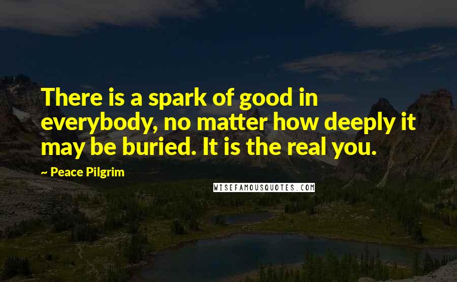 Peace Pilgrim Quotes: There is a spark of good in everybody, no matter how deeply it may be buried. It is the real you.