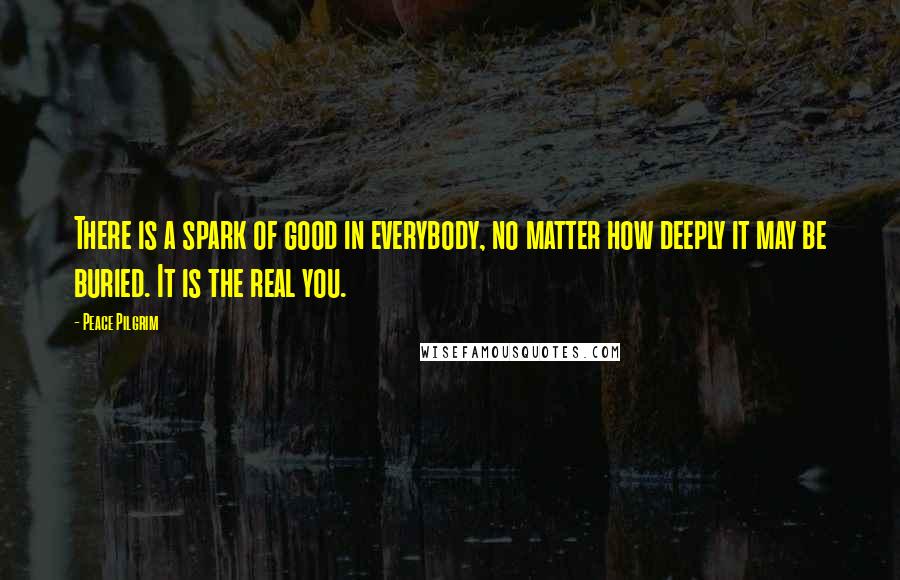 Peace Pilgrim Quotes: There is a spark of good in everybody, no matter how deeply it may be buried. It is the real you.