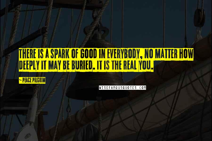 Peace Pilgrim Quotes: There is a spark of good in everybody, no matter how deeply it may be buried. It is the real you.