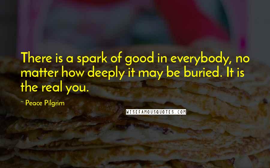 Peace Pilgrim Quotes: There is a spark of good in everybody, no matter how deeply it may be buried. It is the real you.