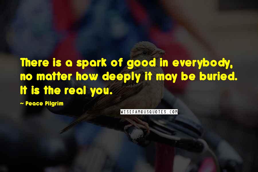 Peace Pilgrim Quotes: There is a spark of good in everybody, no matter how deeply it may be buried. It is the real you.