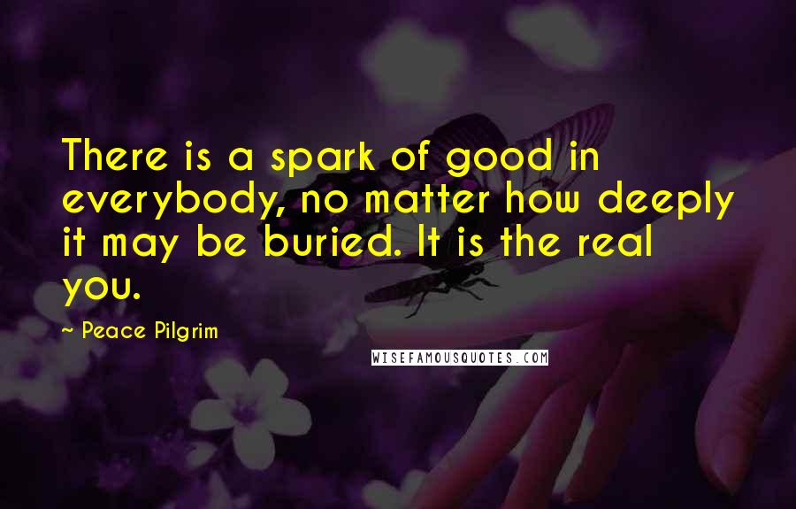 Peace Pilgrim Quotes: There is a spark of good in everybody, no matter how deeply it may be buried. It is the real you.