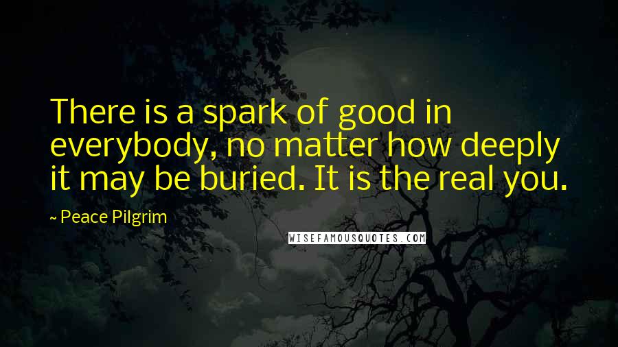 Peace Pilgrim Quotes: There is a spark of good in everybody, no matter how deeply it may be buried. It is the real you.