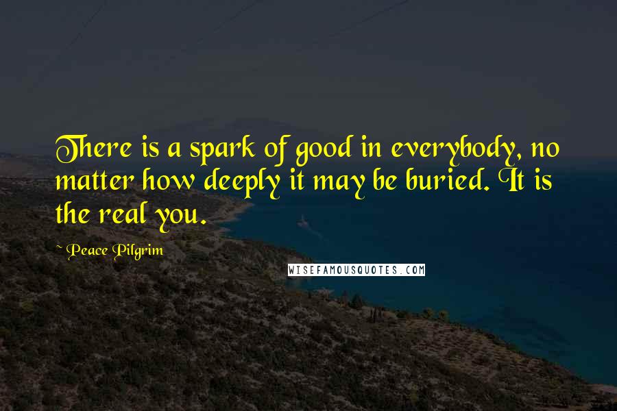 Peace Pilgrim Quotes: There is a spark of good in everybody, no matter how deeply it may be buried. It is the real you.