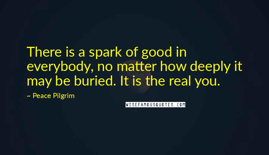 Peace Pilgrim Quotes: There is a spark of good in everybody, no matter how deeply it may be buried. It is the real you.