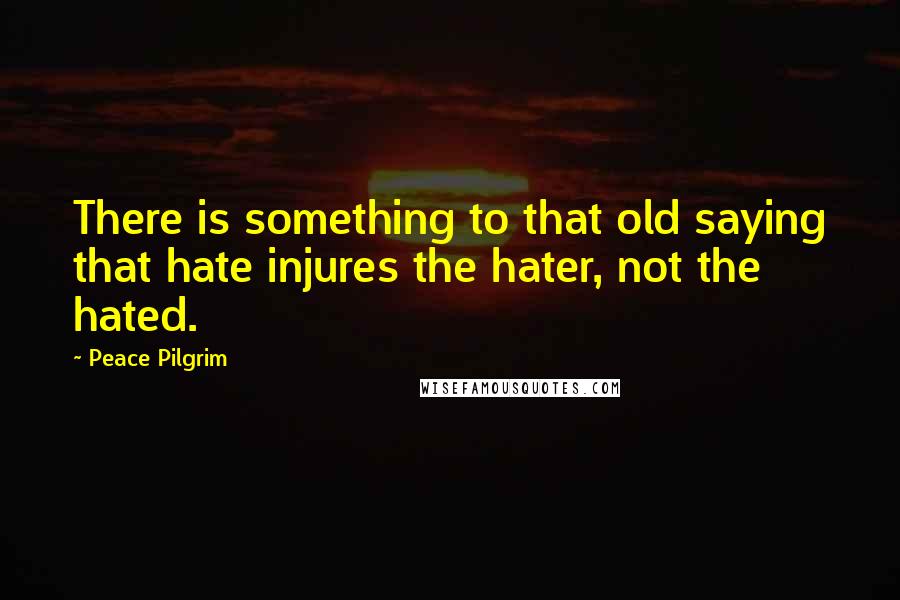 Peace Pilgrim Quotes: There is something to that old saying that hate injures the hater, not the hated.