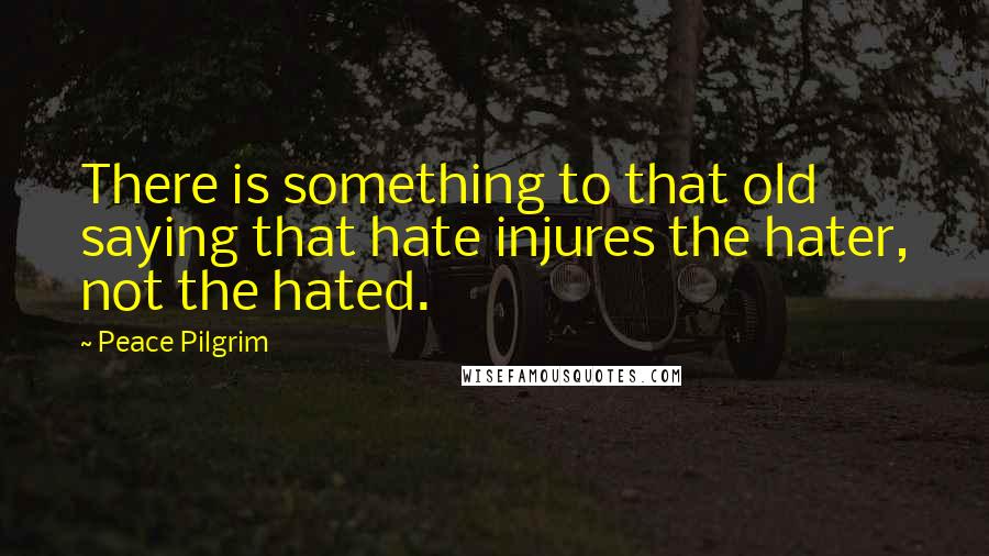 Peace Pilgrim Quotes: There is something to that old saying that hate injures the hater, not the hated.