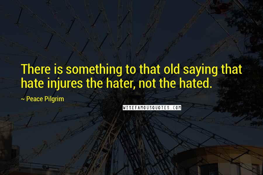 Peace Pilgrim Quotes: There is something to that old saying that hate injures the hater, not the hated.