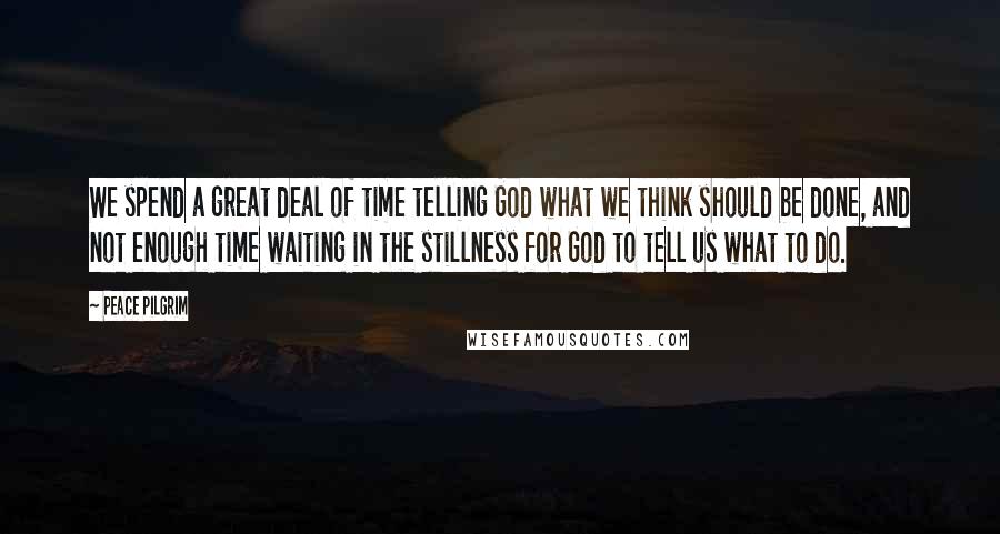 Peace Pilgrim Quotes: We spend a great deal of time telling God what we think should be done, and not enough time waiting in the stillness for God to tell us what to do.