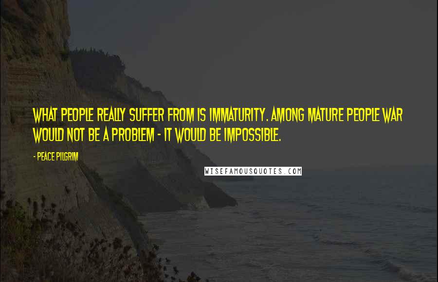 Peace Pilgrim Quotes: What people really suffer from is immaturity. Among mature people war would not be a problem - it would be impossible.