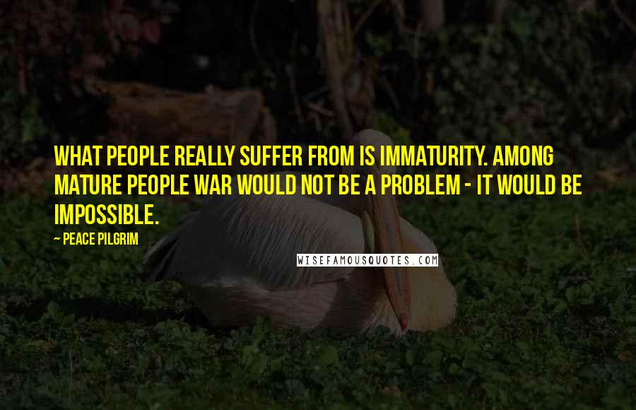 Peace Pilgrim Quotes: What people really suffer from is immaturity. Among mature people war would not be a problem - it would be impossible.