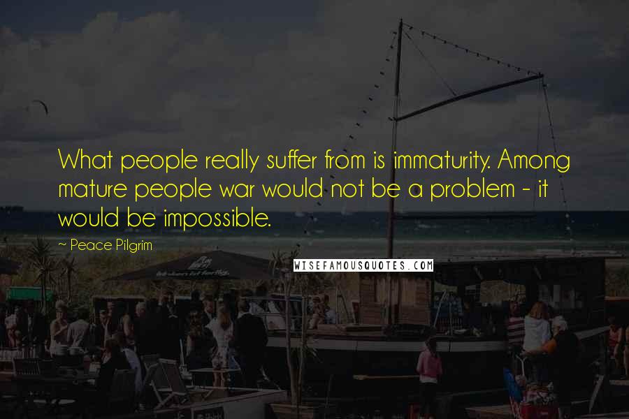 Peace Pilgrim Quotes: What people really suffer from is immaturity. Among mature people war would not be a problem - it would be impossible.