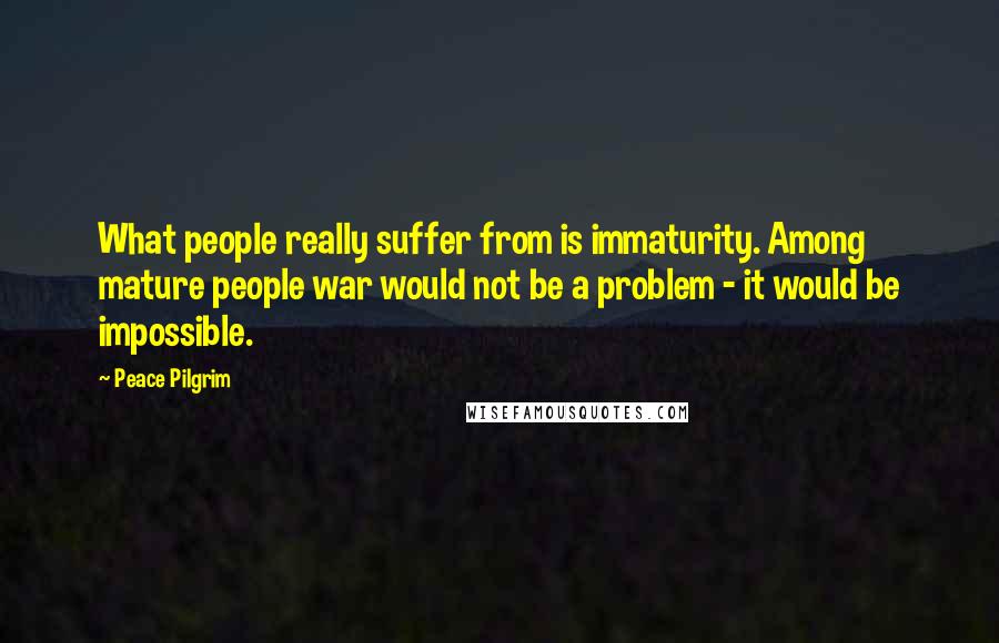 Peace Pilgrim Quotes: What people really suffer from is immaturity. Among mature people war would not be a problem - it would be impossible.