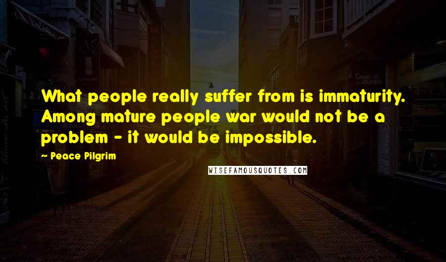 Peace Pilgrim Quotes: What people really suffer from is immaturity. Among mature people war would not be a problem - it would be impossible.