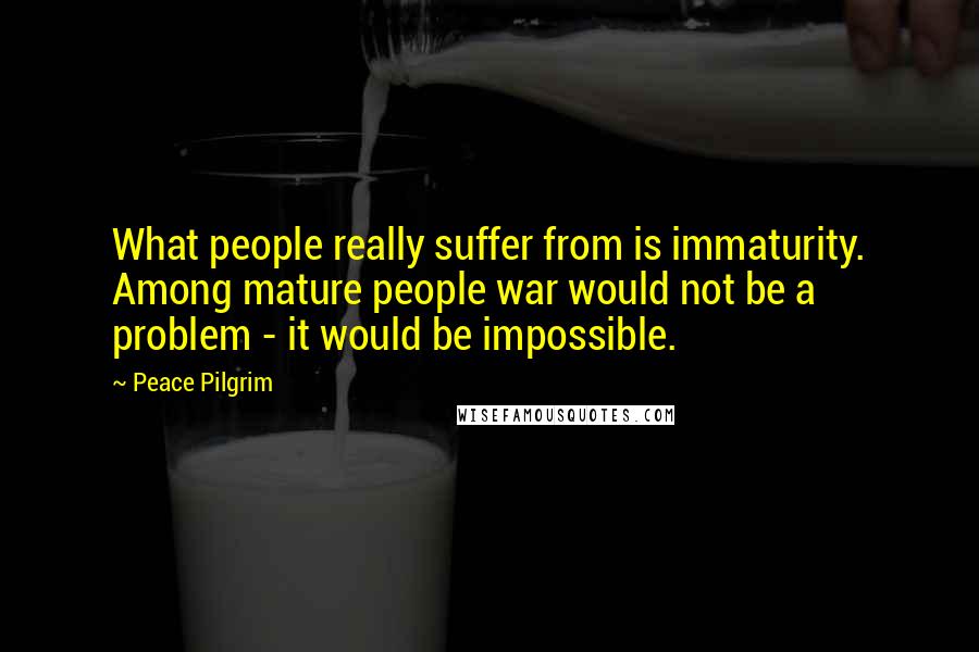 Peace Pilgrim Quotes: What people really suffer from is immaturity. Among mature people war would not be a problem - it would be impossible.