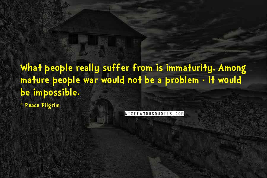 Peace Pilgrim Quotes: What people really suffer from is immaturity. Among mature people war would not be a problem - it would be impossible.