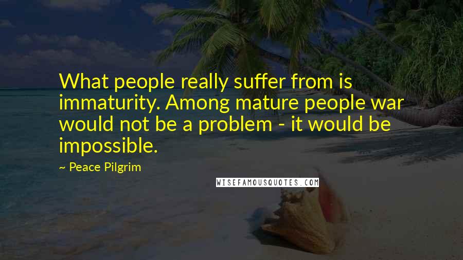 Peace Pilgrim Quotes: What people really suffer from is immaturity. Among mature people war would not be a problem - it would be impossible.