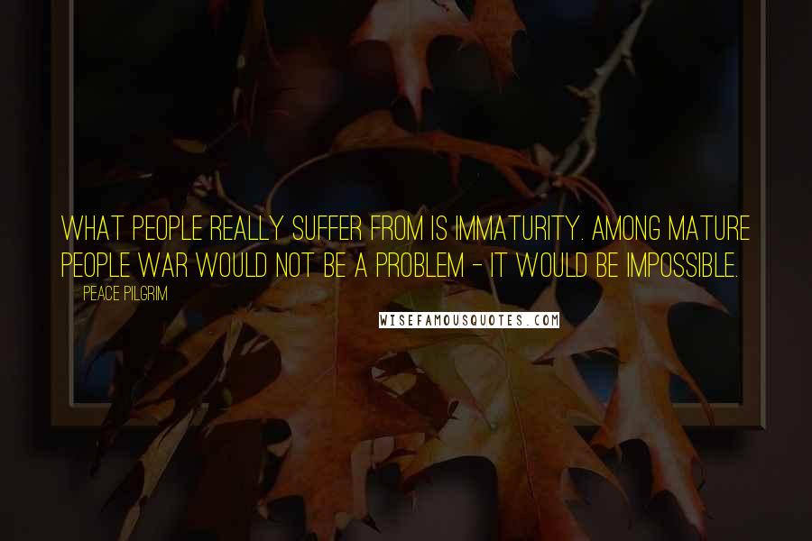 Peace Pilgrim Quotes: What people really suffer from is immaturity. Among mature people war would not be a problem - it would be impossible.