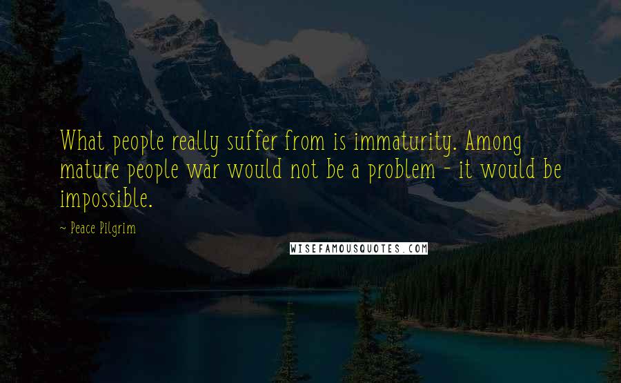 Peace Pilgrim Quotes: What people really suffer from is immaturity. Among mature people war would not be a problem - it would be impossible.