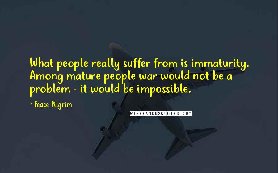 Peace Pilgrim Quotes: What people really suffer from is immaturity. Among mature people war would not be a problem - it would be impossible.