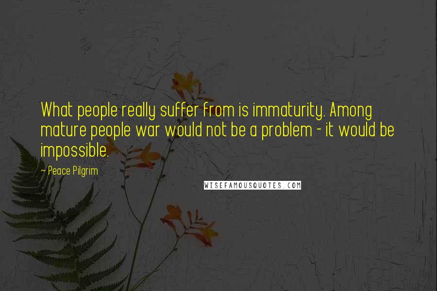 Peace Pilgrim Quotes: What people really suffer from is immaturity. Among mature people war would not be a problem - it would be impossible.