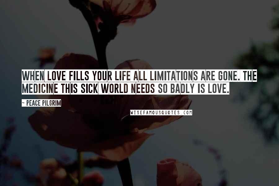 Peace Pilgrim Quotes: When love fills your life all limitations are gone. The medicine this sick world needs so badly is love.