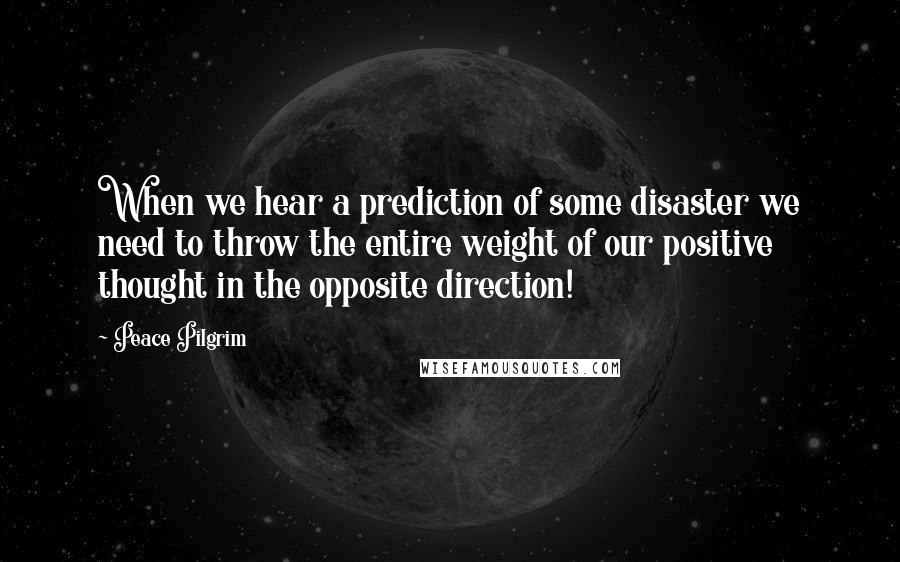 Peace Pilgrim Quotes: When we hear a prediction of some disaster we need to throw the entire weight of our positive thought in the opposite direction!