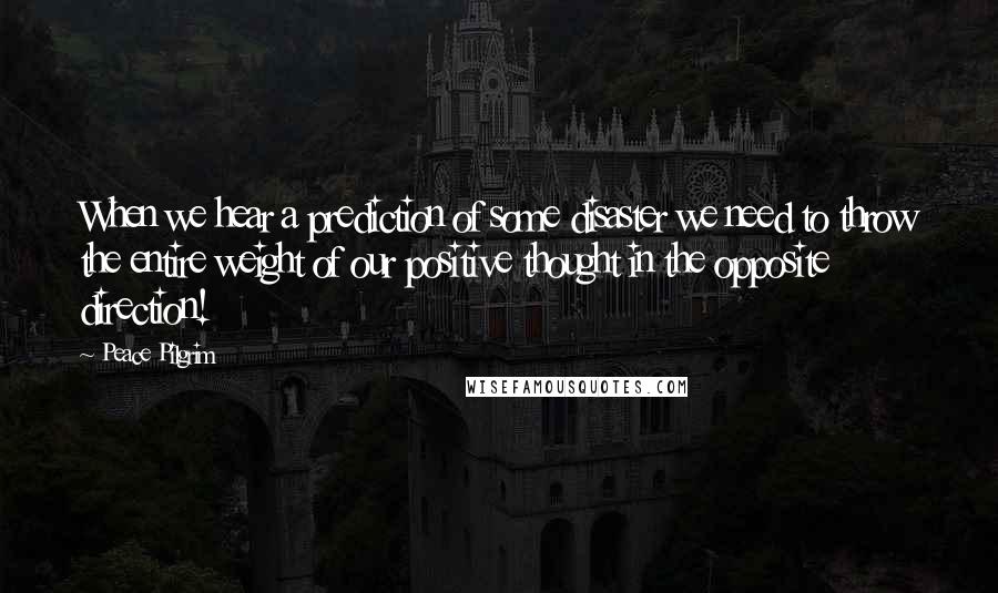 Peace Pilgrim Quotes: When we hear a prediction of some disaster we need to throw the entire weight of our positive thought in the opposite direction!