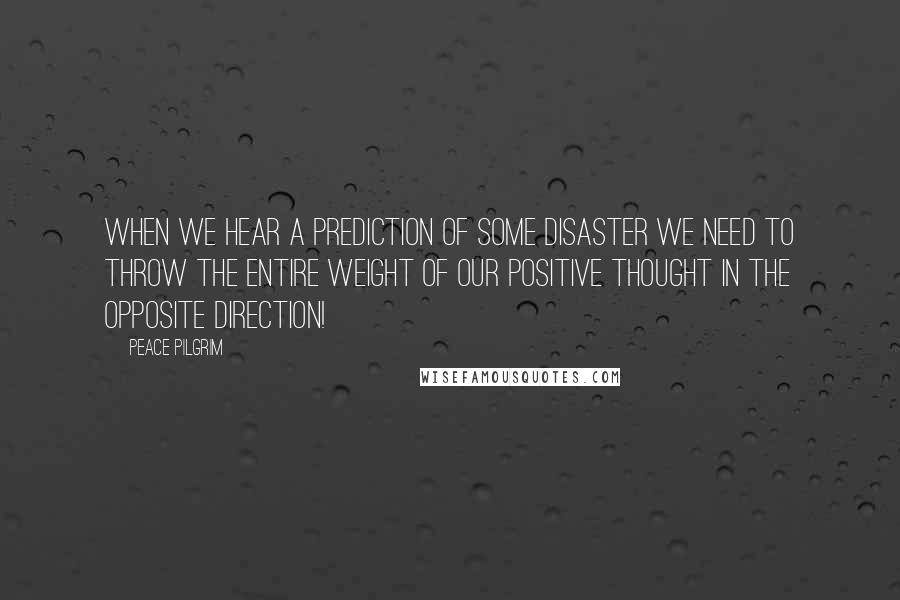 Peace Pilgrim Quotes: When we hear a prediction of some disaster we need to throw the entire weight of our positive thought in the opposite direction!