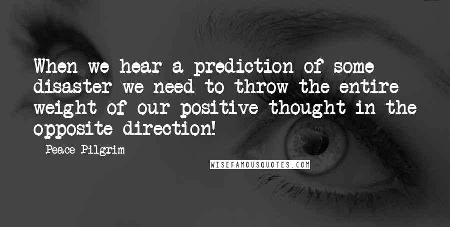 Peace Pilgrim Quotes: When we hear a prediction of some disaster we need to throw the entire weight of our positive thought in the opposite direction!