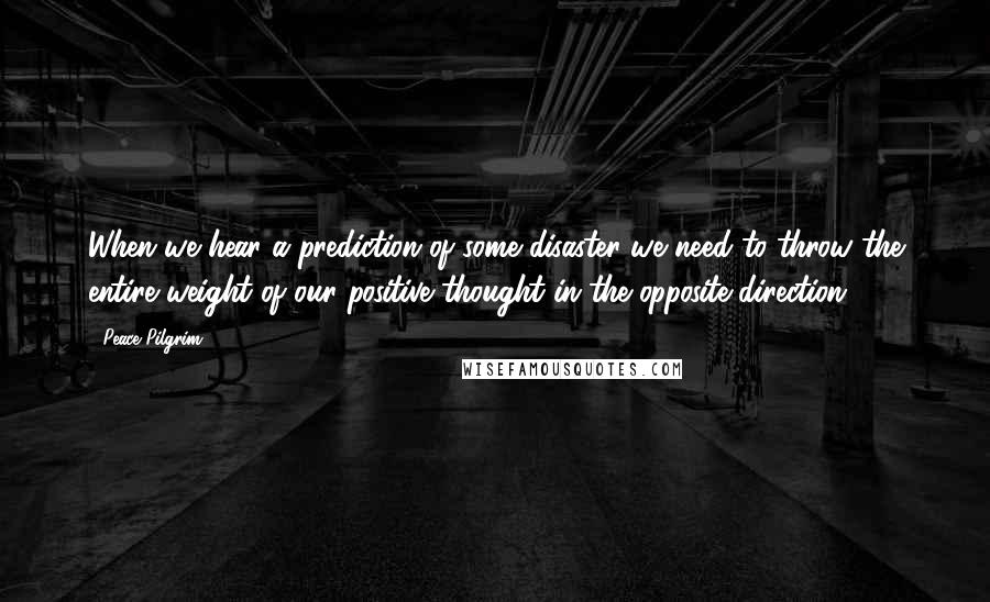 Peace Pilgrim Quotes: When we hear a prediction of some disaster we need to throw the entire weight of our positive thought in the opposite direction!