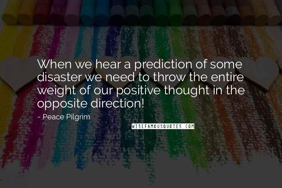 Peace Pilgrim Quotes: When we hear a prediction of some disaster we need to throw the entire weight of our positive thought in the opposite direction!