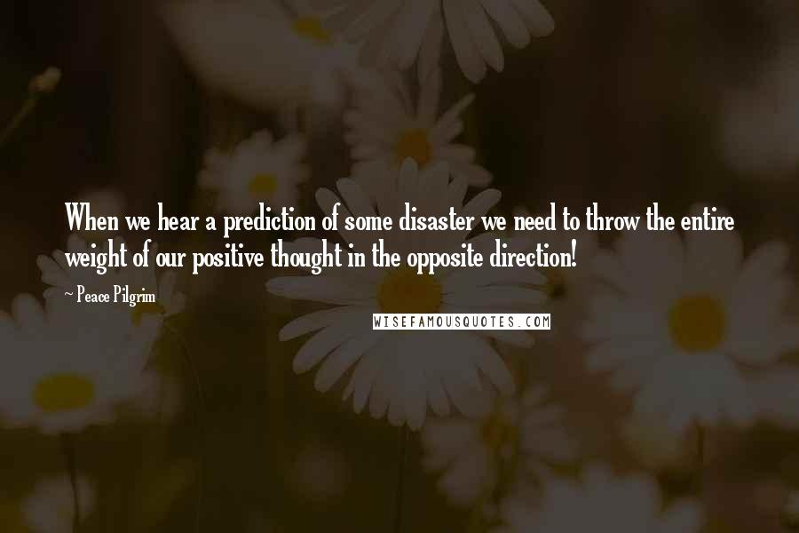 Peace Pilgrim Quotes: When we hear a prediction of some disaster we need to throw the entire weight of our positive thought in the opposite direction!