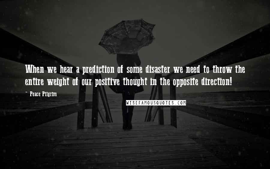 Peace Pilgrim Quotes: When we hear a prediction of some disaster we need to throw the entire weight of our positive thought in the opposite direction!