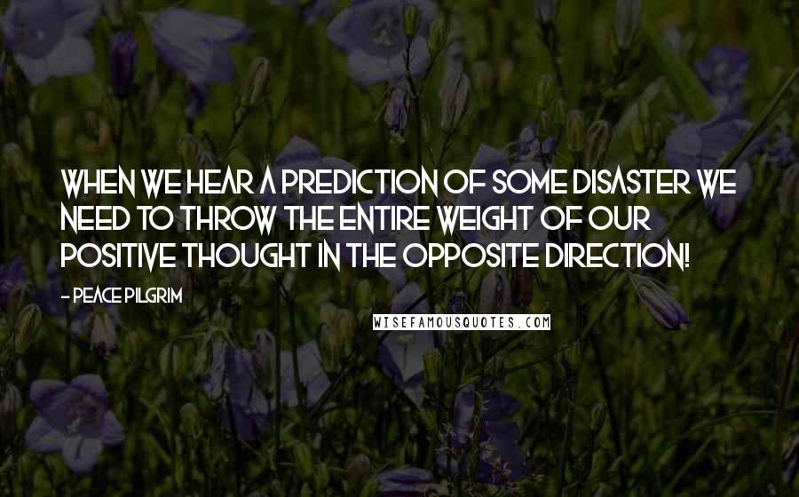 Peace Pilgrim Quotes: When we hear a prediction of some disaster we need to throw the entire weight of our positive thought in the opposite direction!