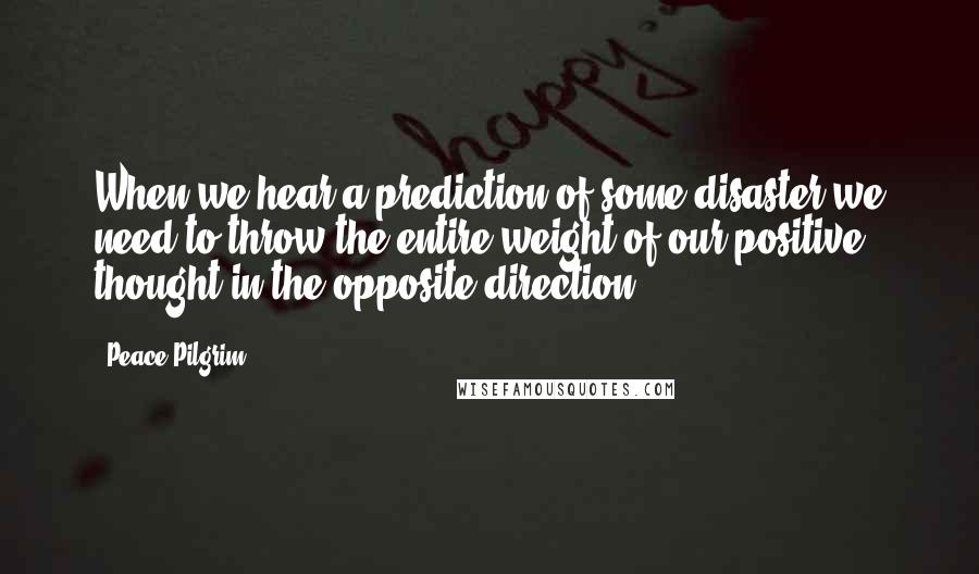 Peace Pilgrim Quotes: When we hear a prediction of some disaster we need to throw the entire weight of our positive thought in the opposite direction!