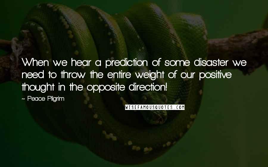 Peace Pilgrim Quotes: When we hear a prediction of some disaster we need to throw the entire weight of our positive thought in the opposite direction!